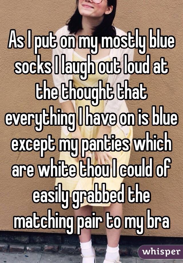 As I put on my mostly blue socks I laugh out loud at the thought that everything I have on is blue except my panties which are white thou I could of easily grabbed the matching pair to my bra 
