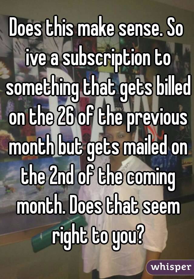 Does this make sense. So ive a subscription to something that gets billed on the 26 of the previous month but gets mailed on the 2nd of the coming month. Does that seem right to you?