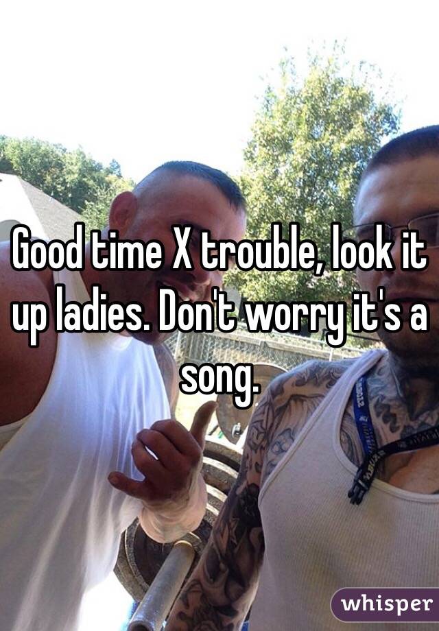 Good time X trouble, look it up ladies. Don't worry it's a song.