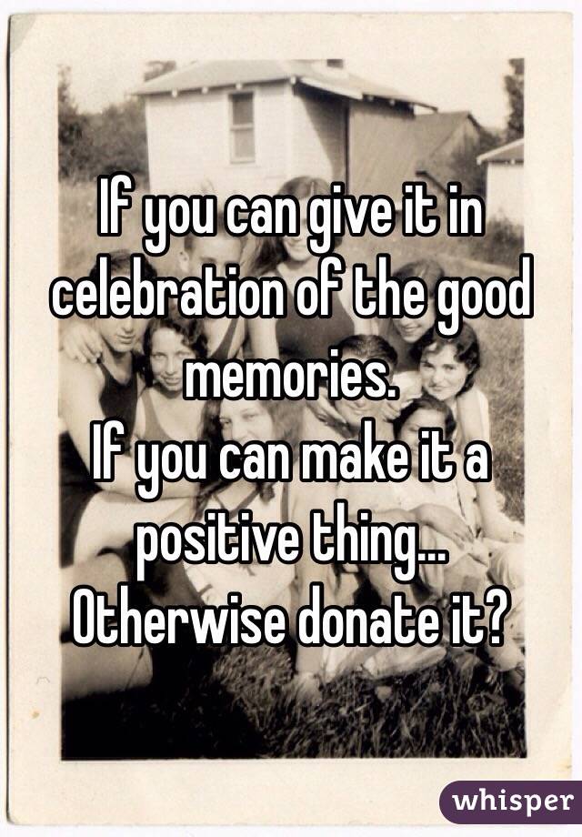 If you can give it in celebration of the good memories.
If you can make it a positive thing...
Otherwise donate it?