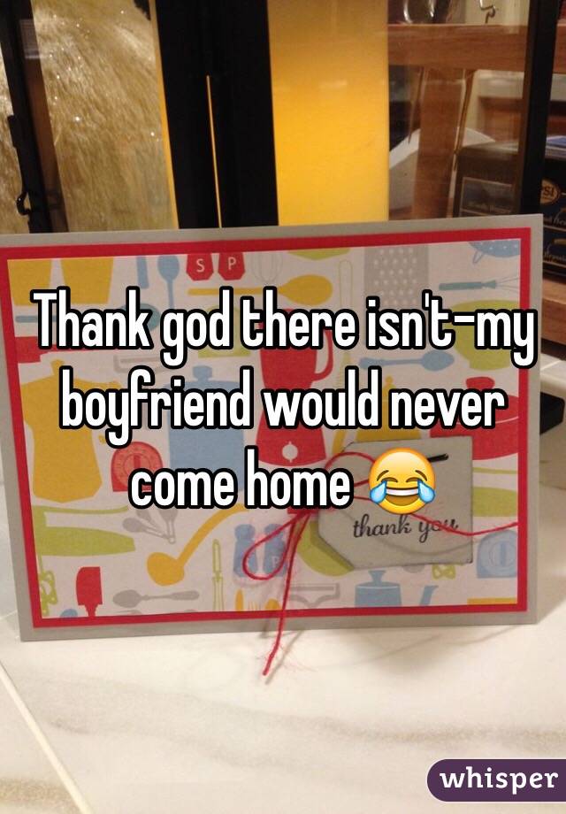 Thank god there isn't-my boyfriend would never come home 😂