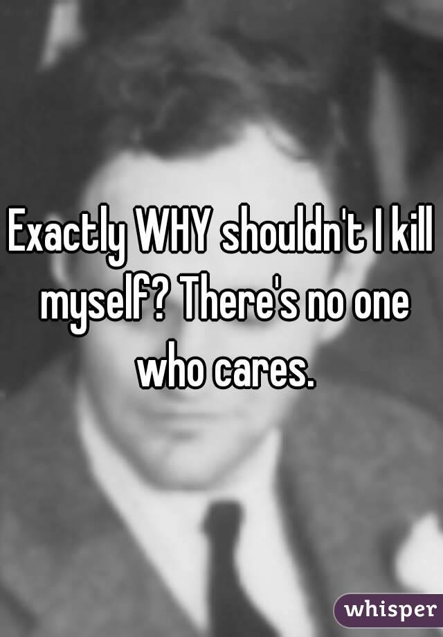 Exactly WHY shouldn't I kill myself? There's no one who cares.