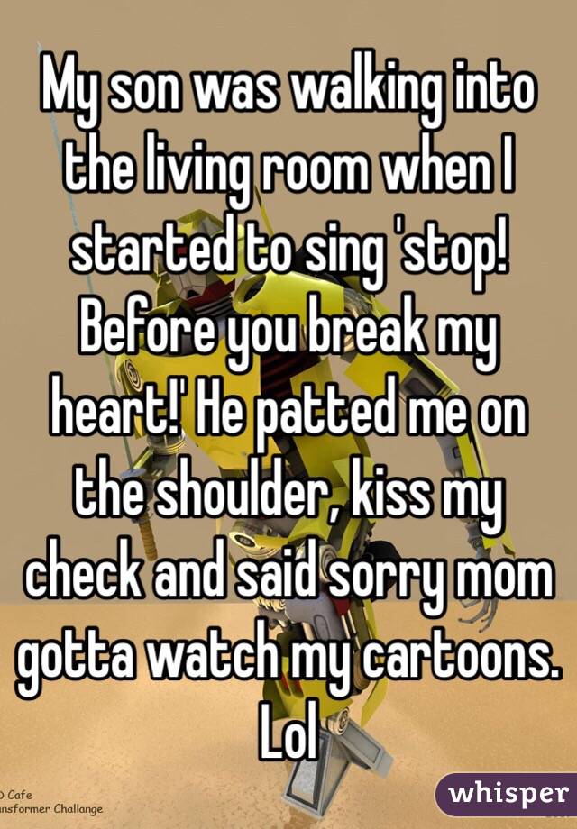 My son was walking into the living room when I started to sing 'stop! Before you break my heart!' He patted me on the shoulder, kiss my check and said sorry mom gotta watch my cartoons. Lol 