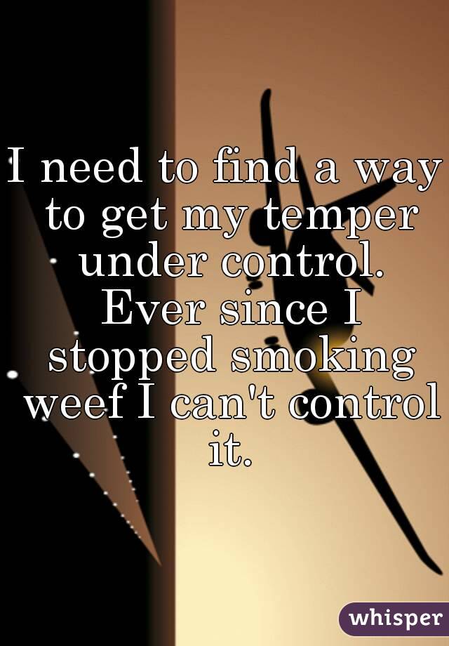 I need to find a way to get my temper under control. Ever since I stopped smoking weef I can't control it.