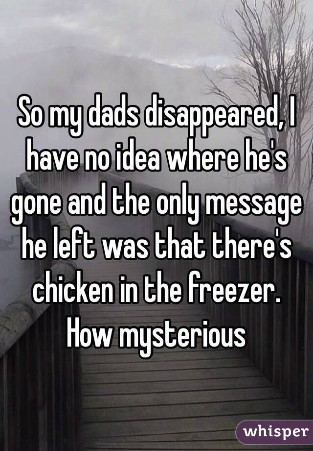 So my dads disappeared, I have no idea where he's gone and the only message he left was that there's chicken in the freezer. How mysterious 