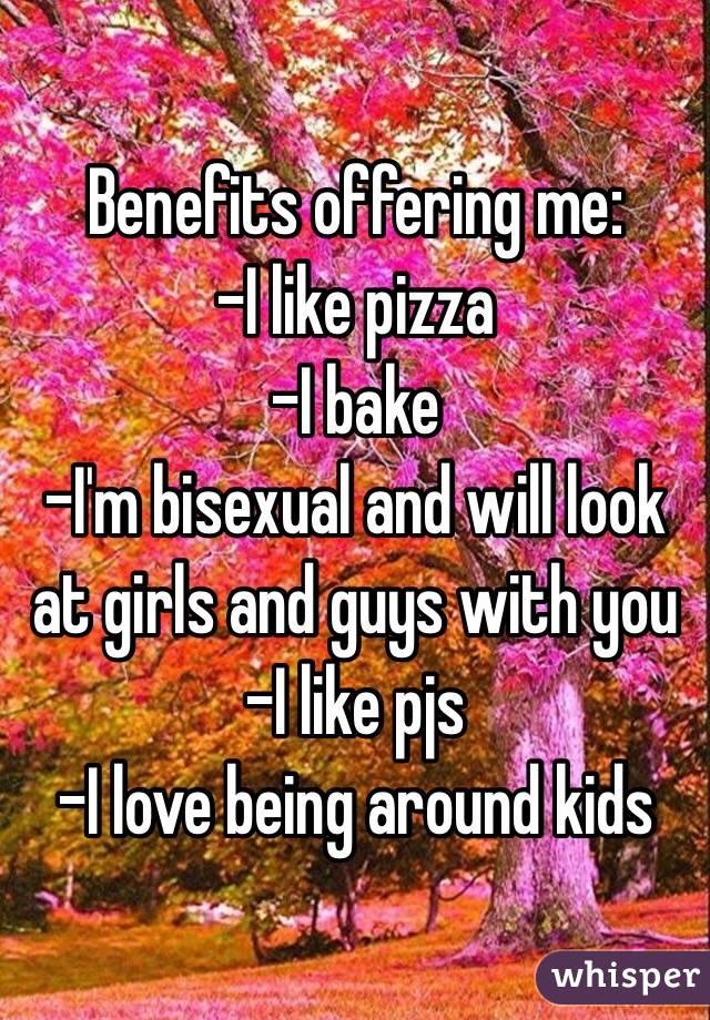 Benefits offering me:
-I like pizza
-I bake
-I'm bisexual and will look at girls and guys with you
-I like pjs
-I love being around kids