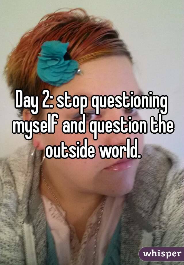 Day 2: stop questioning myself and question the outside world.