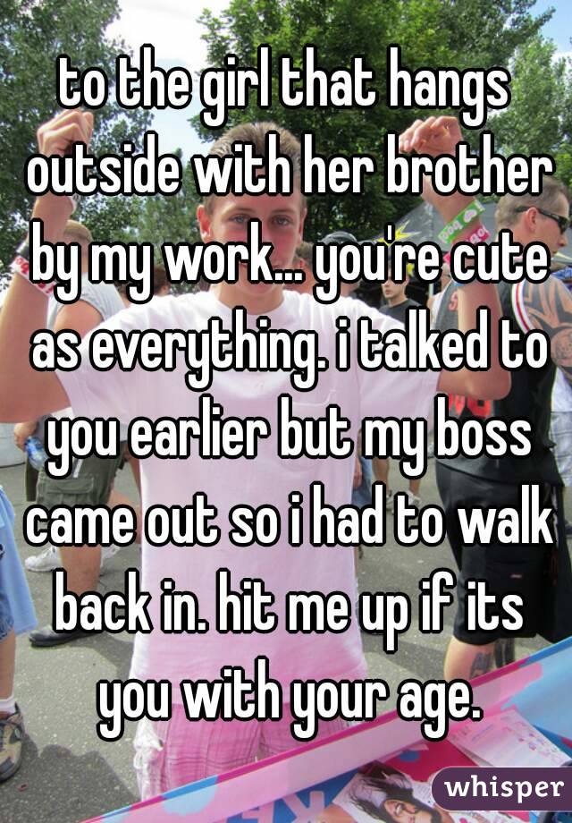 to the girl that hangs outside with her brother by my work... you're cute as everything. i talked to you earlier but my boss came out so i had to walk back in. hit me up if its you with your age.