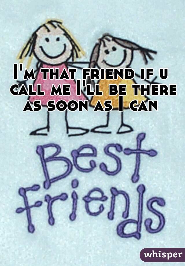 I'm that friend if u call me I'll be there as soon as I can 