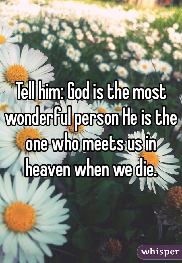 Tell him: God is the most wonderful person He is the one who meets us in heaven when we die. 