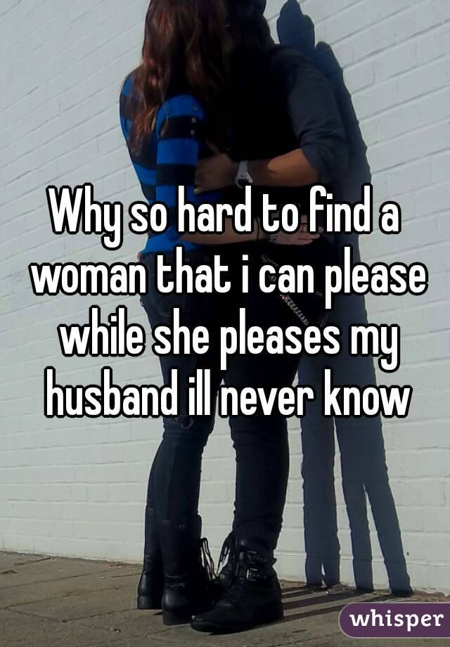 Why so hard to find a woman that i can please while she pleases my husband ill never know