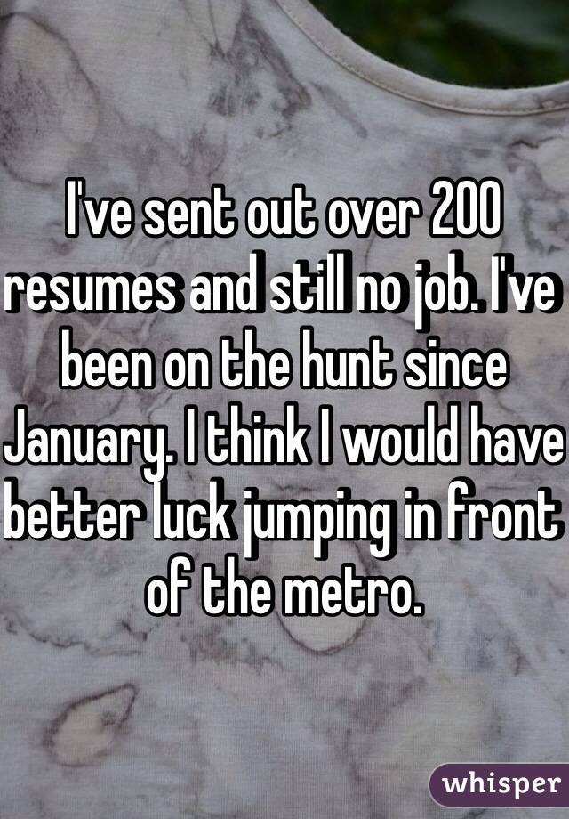 I've sent out over 200 resumes and still no job. I've been on the hunt since January. I think I would have better luck jumping in front of the metro.