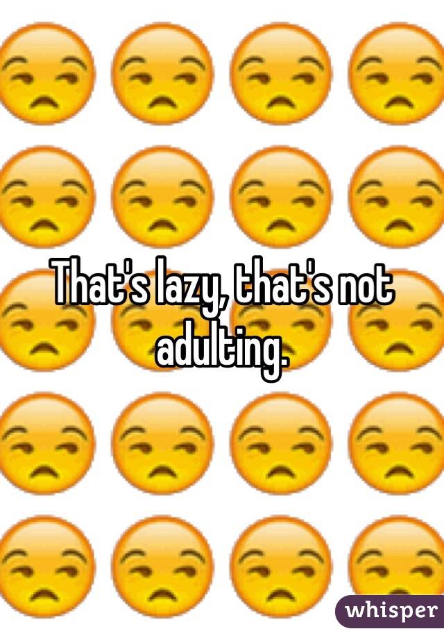 That's lazy, that's not adulting.