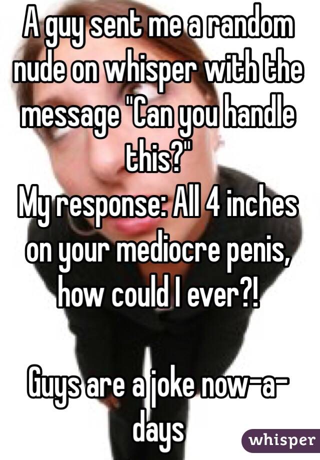 A guy sent me a random nude on whisper with the message "Can you handle this?" 
My response: All 4 inches on your mediocre penis, how could I ever?! 

Guys are a joke now-a-days