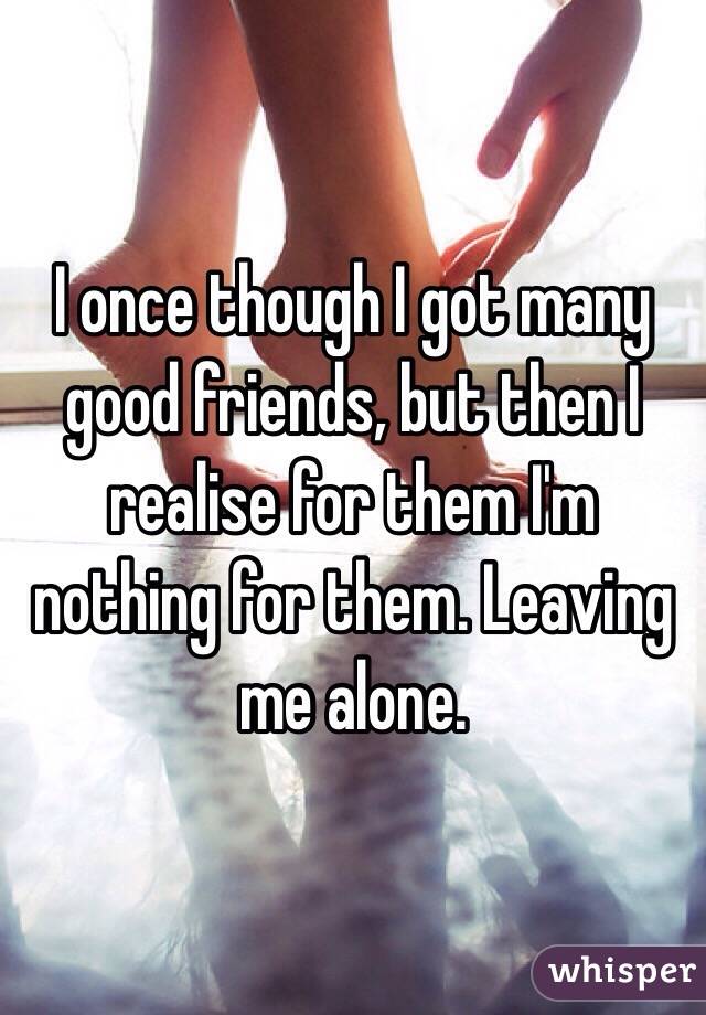 I once though I got many good friends, but then I realise for them I'm nothing for them. Leaving me alone. 