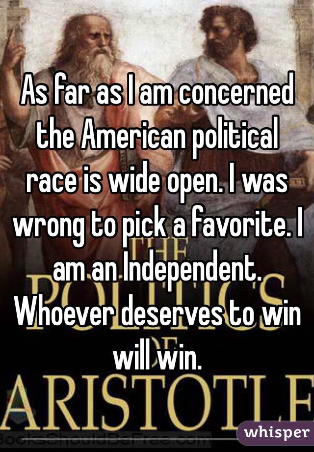 As far as I am concerned the American political race is wide open. I was wrong to pick a favorite. I am an Independent. Whoever deserves to win will win. 