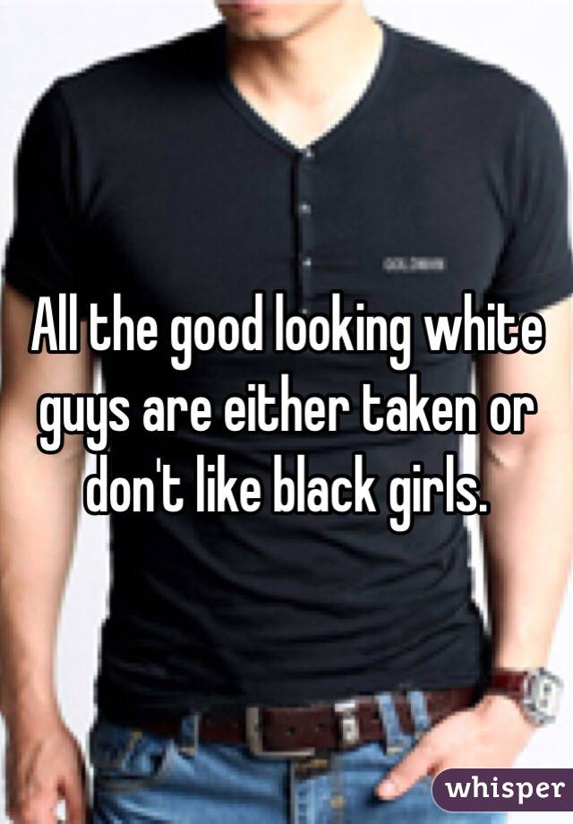 All the good looking white guys are either taken or don't like black girls.