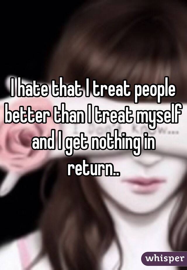 I hate that I treat people better than I treat myself and I get nothing in return.. 