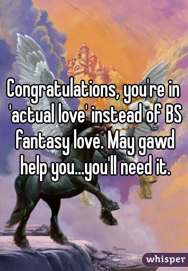 Congratulations, you're in 'actual love' instead of BS fantasy love. May gawd help you...you'll need it.
