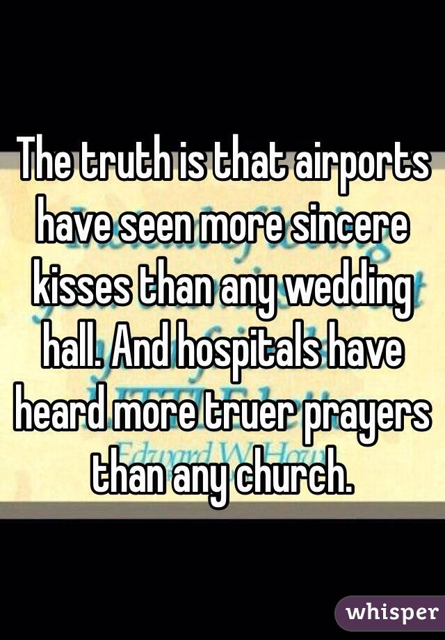 The truth is that airports have seen more sincere kisses than any wedding hall. And hospitals have heard more truer prayers than any church.