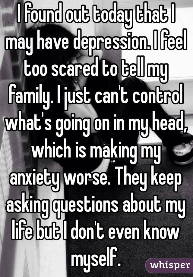 I found out today that I may have depression. I feel too scared to tell my family. I just can't control what's going on in my head, which is making my anxiety worse. They keep asking questions about my life but I don't even know myself. 