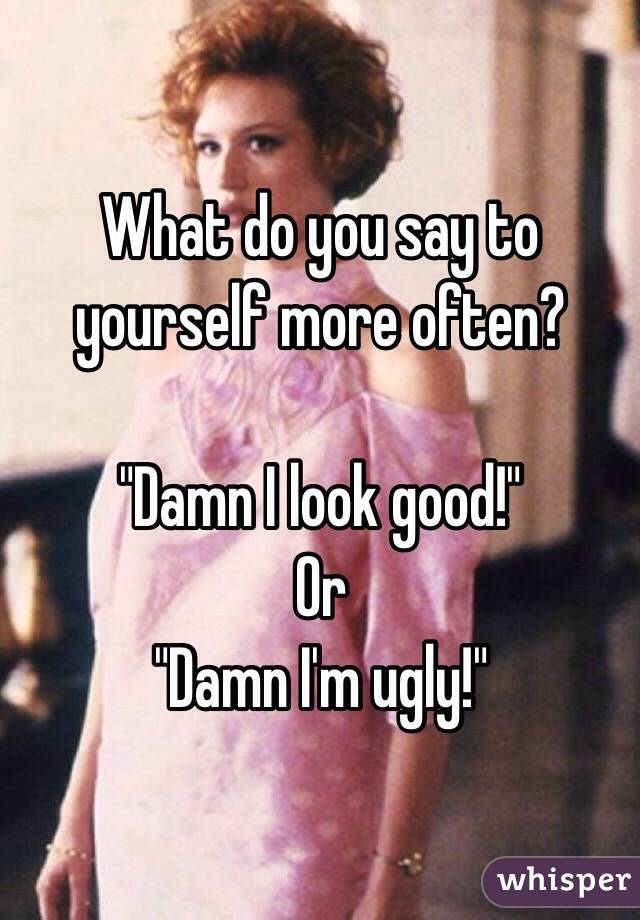 What do you say to yourself more often?  

"Damn I look good!"
Or
"Damn I'm ugly!"