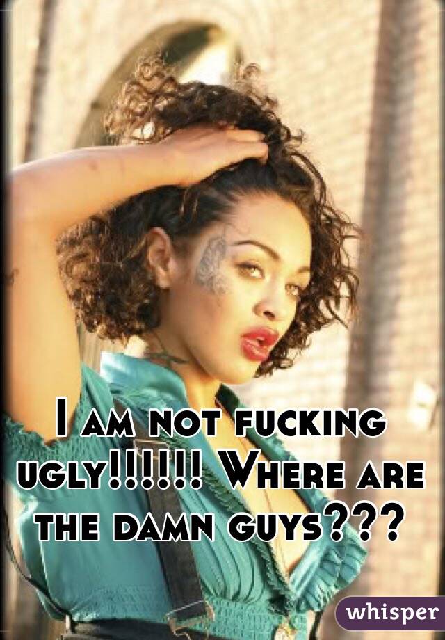 I am not fucking ugly!!!!!! Where are the damn guys???