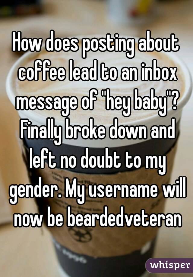 How does posting about coffee lead to an inbox message of "hey baby"? Finally broke down and left no doubt to my gender. My username will now be beardedveteran

