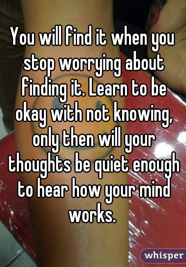 You will find it when you stop worrying about finding it. Learn to be okay with not knowing, only then will your thoughts be quiet enough to hear how your mind works. 