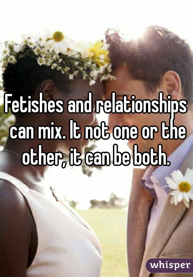 Fetishes and relationships can mix. It not one or the other, it can be both. 