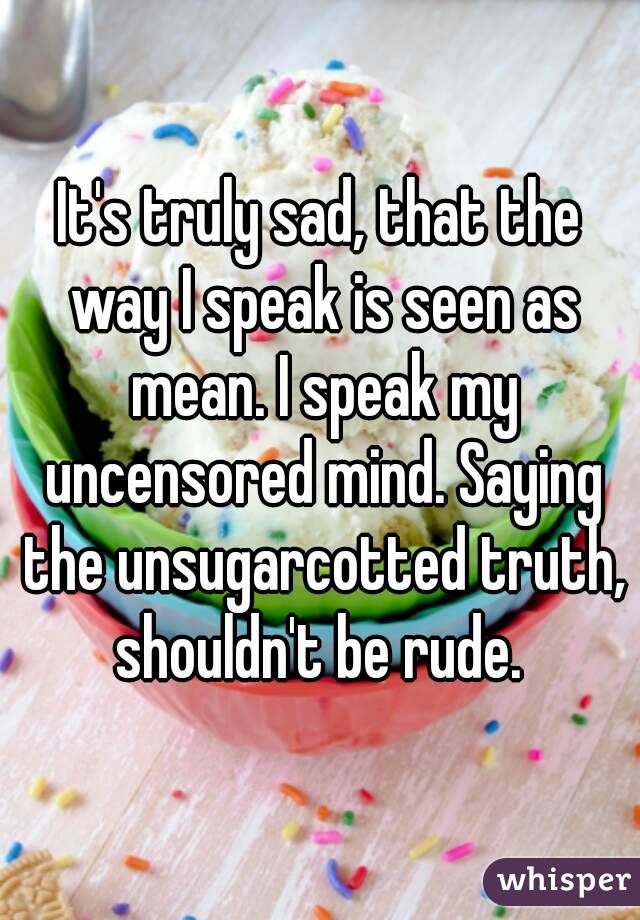 It's truly sad, that the way I speak is seen as mean. I speak my uncensored mind. Saying the unsugarcotted truth, shouldn't be rude. 