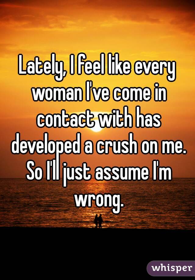 Lately, I feel like every woman I've come in contact with has developed a crush on me. So I'll just assume I'm wrong.