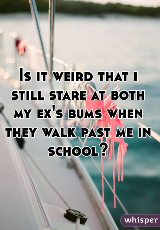 Is it weird that i still stare at both my ex's bums when they walk past me in school?