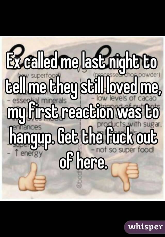 Ex called me last night to tell me they still loved me, my first reaction was to hangup. Get the fuck out of here.
