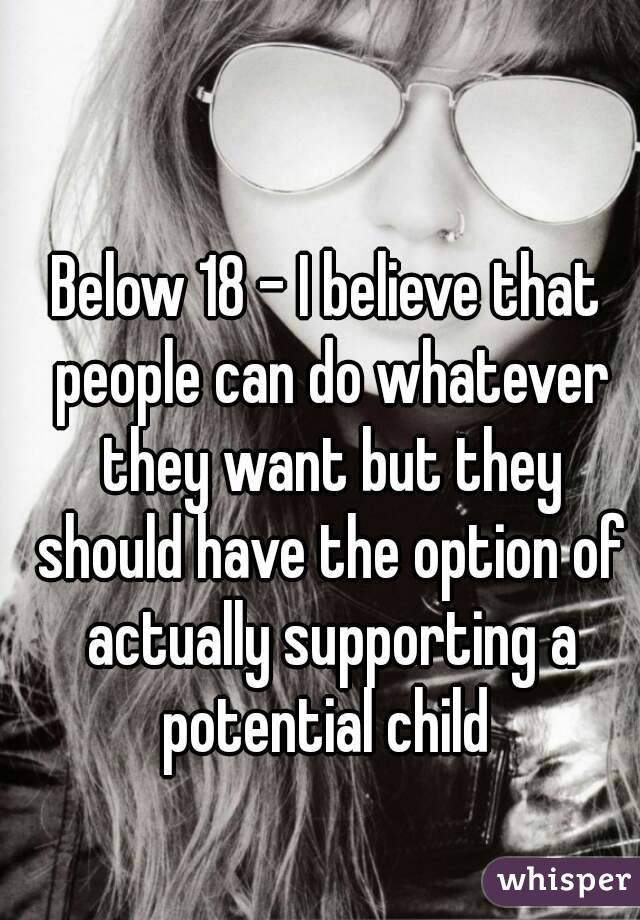 Below 18 - I believe that people can do whatever they want but they should have the option of actually supporting a potential child 