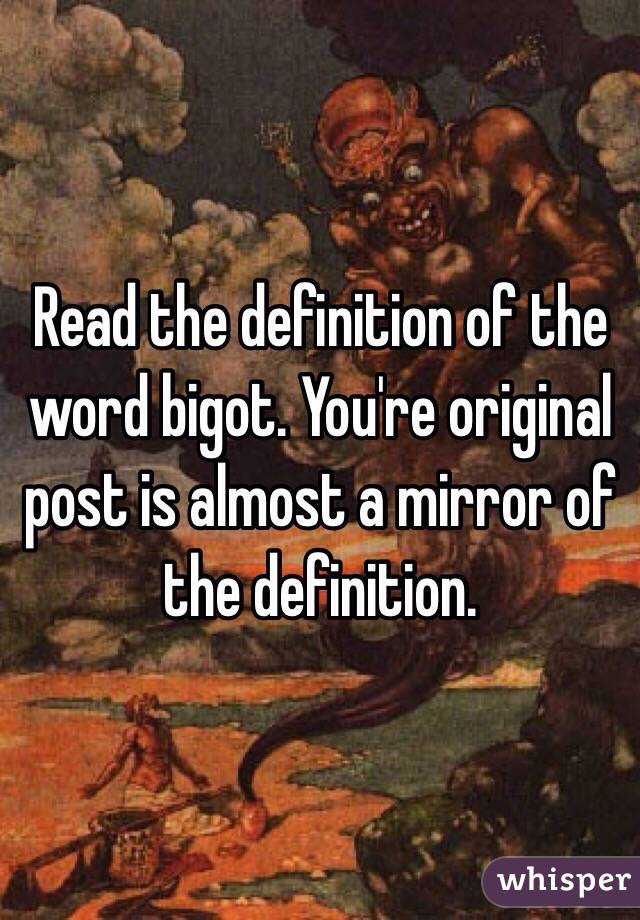 Read the definition of the word bigot. You're original post is almost a mirror of the definition.