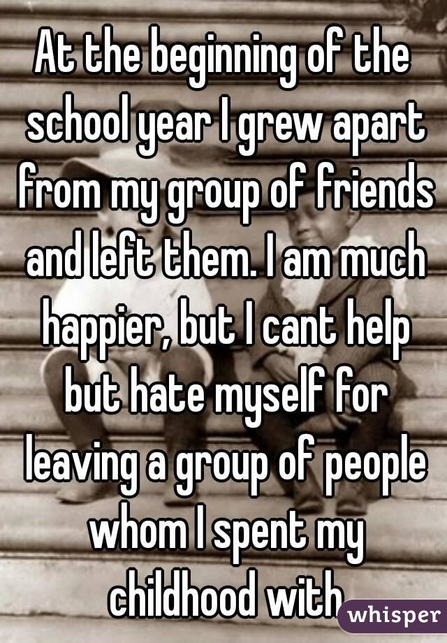 At the beginning of the school year I grew apart from my group of friends and left them. I am much happier, but I cant help but hate myself for leaving a group of people whom I spent my childhood with