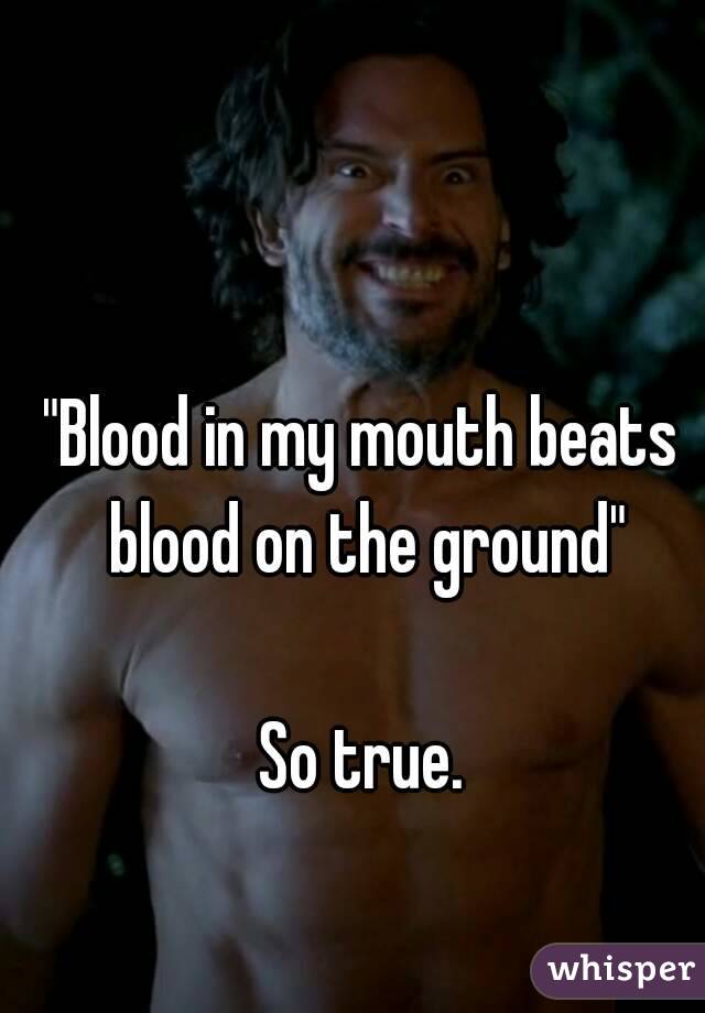 "Blood in my mouth beats blood on the ground"

So true.