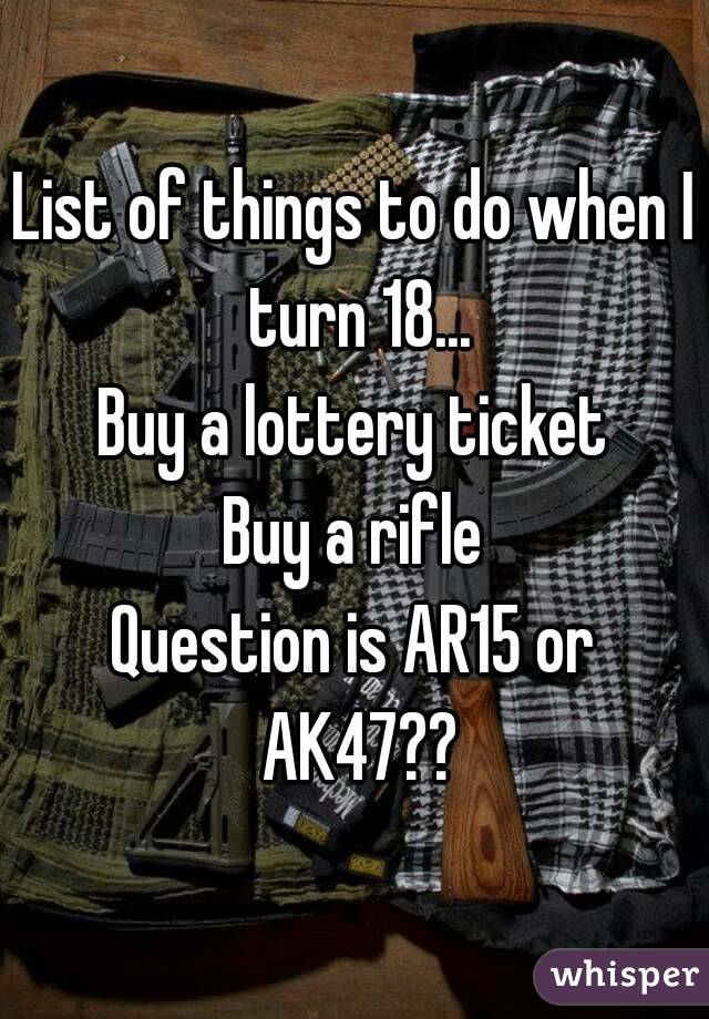 List of things to do when I turn 18...
Buy a lottery ticket
Buy a rifle
Question is AR15 or AK47??