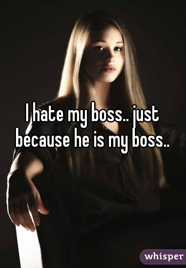 I hate my boss.. just because he is my boss.. 