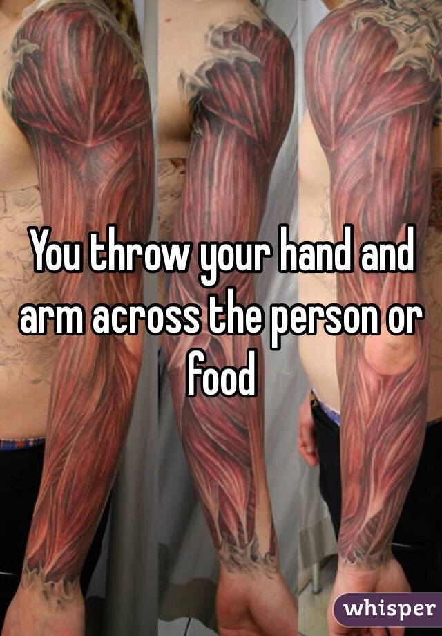 You throw your hand and arm across the person or food 