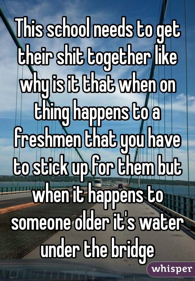 This school needs to get their shit together like why is it that when on thing happens to a freshmen that you have to stick up for them but when it happens to someone older it's water under the bridge 