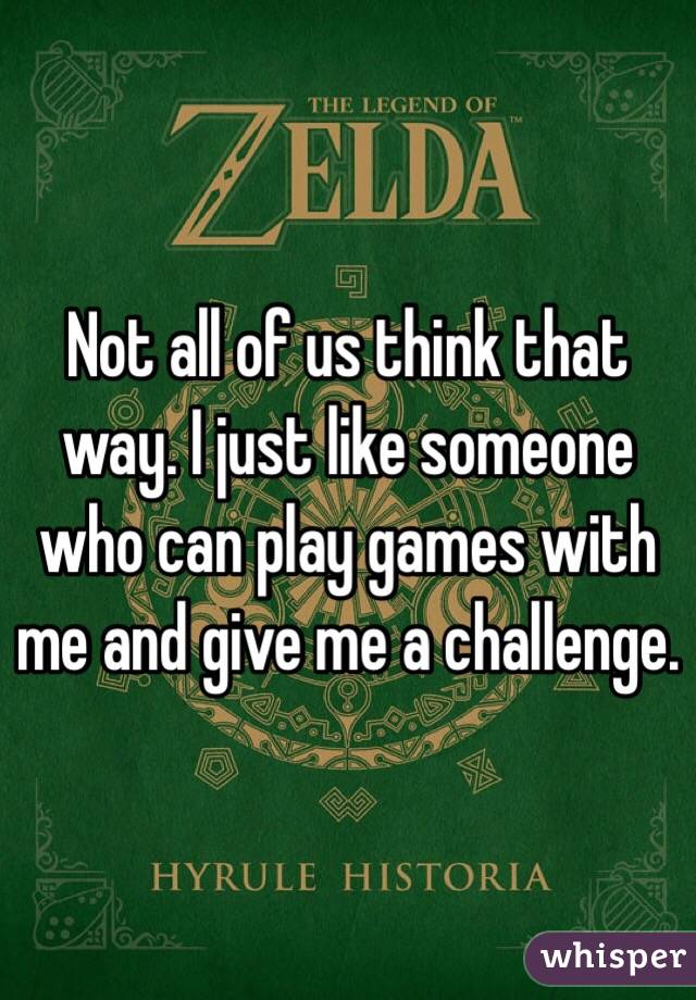 Not all of us think that way. I just like someone who can play games with me and give me a challenge. 