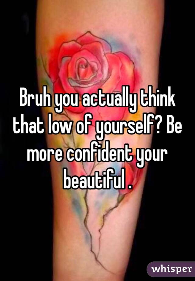 Bruh you actually think that low of yourself? Be more confident your beautiful . 