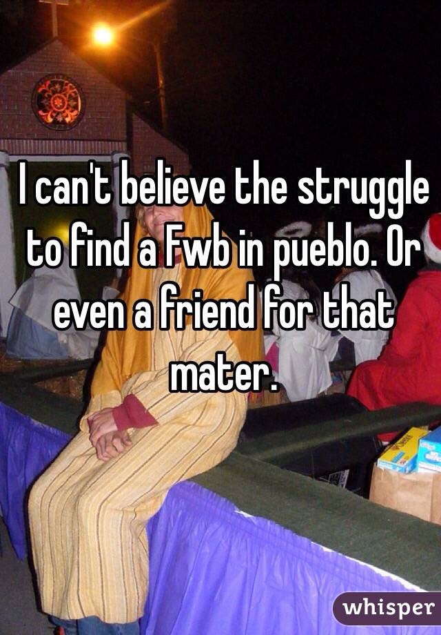 I can't believe the struggle to find a Fwb in pueblo. Or even a friend for that mater. 