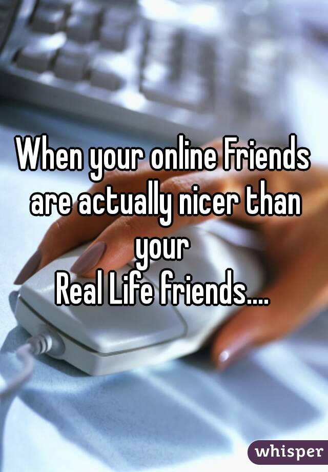 When your online Friends are actually nicer than your 
Real Life friends....