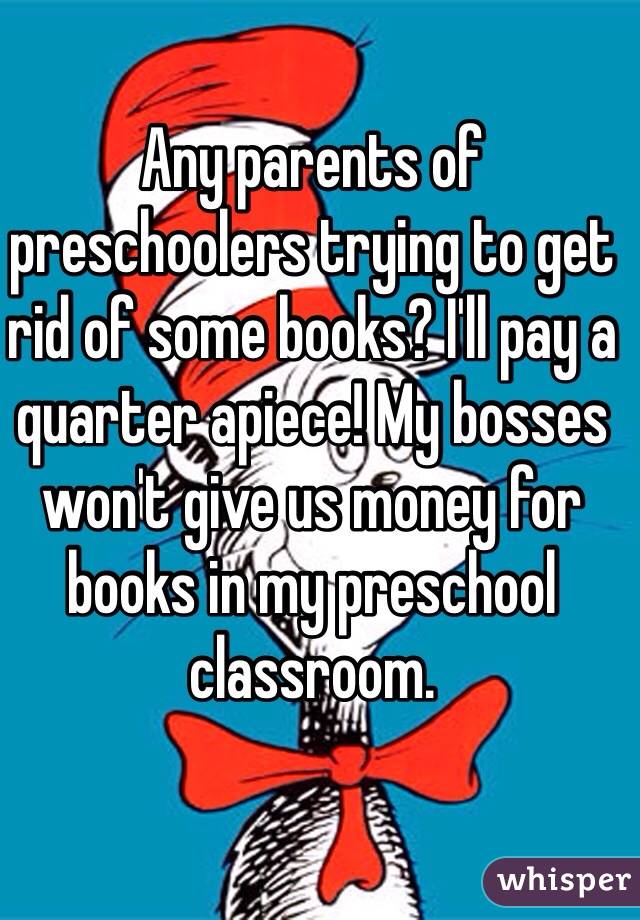 Any parents of preschoolers trying to get rid of some books? I'll pay a quarter apiece! My bosses won't give us money for books in my preschool classroom. 