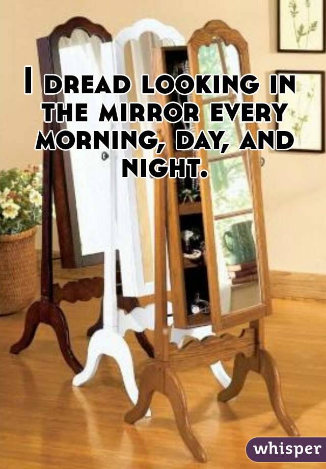 I dread looking in the mirror every morning, day, and night.
