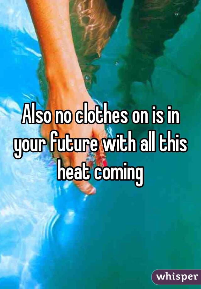 Also no clothes on is in your future with all this heat coming 