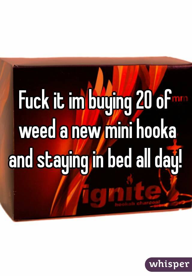 Fuck it im buying 20 of weed a new mini hooka and staying in bed all day! 